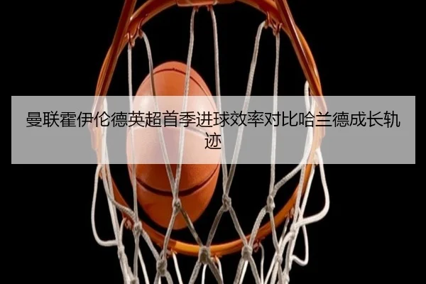 曼联霍伊伦德英超首季进球效率对比哈兰德成长轨迹