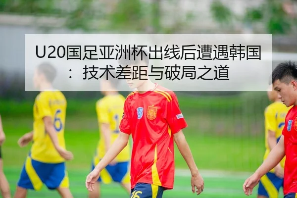 U20国足亚洲杯出线后遭遇韩国：技术差距与破局之道